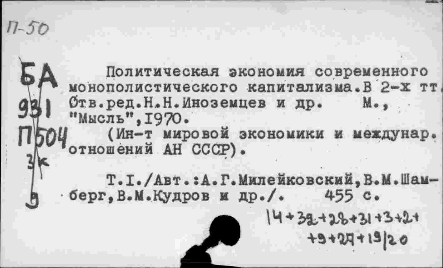 ﻿П-5Ъ
Политическая экономия современного монополистического капитализма.В 2-х тт Ств.ред.Н.Н.Иноземцев и др. М., "Мысль”,1970.
(Ин-т мировой экономики и мехдунар. отношений АН СССР).
Т.1./Авт.:А.Г.Милейковский,В.М.Шам-берг,В.М.Кудров и др./.	455 с.